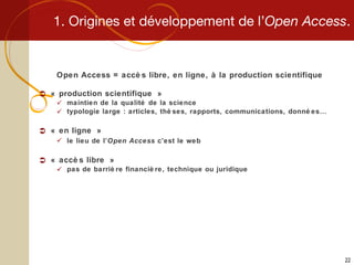 1. Origines et développement de l’ Open Access . Open Access = accès libre, en ligne, à la production scientifique « production scientifique » maintien de la qualité de la science typologie large : articles, thèses, rapports, communications, données…  « en ligne » le lieu de l’ Open Access  c’est le web « accès libre » pas de barrière financière, technique ou juridique 