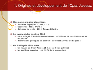 1. Origines et développement de l’ Open Access . Des communautés pionnières Sciences physiques : 1991, arXiv Economie : 1993, WoPEc Sciences de la vie : 2000,  PubMed Central Le tournant des années 2000 entrée en jeu d’acteurs institutionnels : institutions de financement et de recherche déclarations politiques de soutien : Budapest (2002), Berlin (2003) On distingue deux voies les revues en Open Access (5 % des articles publiés) les archives ouvertes (10 à 15 % de la production) 