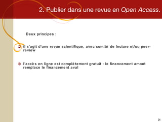 2. Publier dans une revue en  Open Access . Deux principes : il s’agit d’une revue scientifique, avec comité de lecture et/ou peer-review l’accès en ligne est complètement gratuit : le financement amont remplace le financement aval 