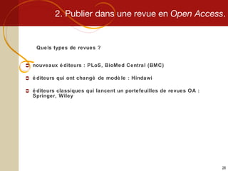 2. Publier dans une revue en  Open Access . Quels types de revues ? nouveaux éditeurs : PLoS, BioMed Central (BMC) éditeurs qui ont changé de modèle : Hindawi éditeurs classiques qui lancent un portefeuilles de revues OA : Springer, Wiley 