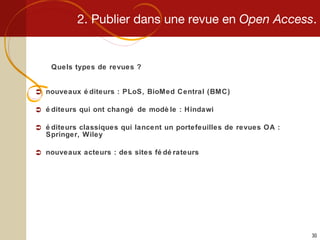 2. Publier dans une revue en  Open Access . Quels types de revues ? nouveaux éditeurs : PLoS, BioMed Central (BMC) éditeurs qui ont changé de modèle : Hindawi éditeurs classiques qui lancent un portefeuilles de revues OA : Springer, Wiley nouveaux acteurs : des sites fédérateurs 