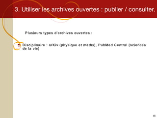 3. Utiliser les archives ouvertes : publier / consulter. Plusieurs types d’archives ouvertes : Disciplinaire : arXiv (physique et maths), PubMed Central (sciences de la vie) 