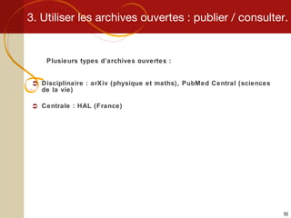 3. Utiliser les archives ouvertes : publier / consulter. Plusieurs types d’archives ouvertes : Disciplinaire : arXiv (physique et maths), PubMed Central (sciences de la vie) Centrale : HAL (France) 