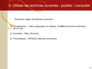 3. Utiliser les archives ouvertes : publier / consulter. Plusieurs types d’archives ouvertes : Disciplinaire : arXiv (physique et maths), PubMed Central (sciences de la vie) Centrale : HAL (France) Thématique : PETALE (thèses lorraines) 
