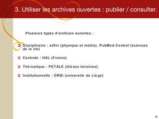 3. Utiliser les archives ouvertes : publier / consulter. Plusieurs types d’archives ouvertes : Disciplinaire : arXiv (physique et maths), PubMed Central (sciences de la vie) Centrale : HAL (France) Thématique : PETALE (thèses lorraines) Institutionnelle : ORBi (université de Liège) 