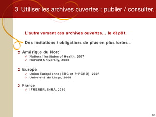 3. Utiliser les archives ouvertes : publier / consulter. L’autre versant des archives ouvertes… le dépôt. Des incitations / obligations de plus en plus fortes : Amérique du Nord National Institutes of Health, 2007 Harvard University, 2008 Europe Union Européenne (ERC et 7 e  PCRD), 2007 Université de Liège, 2009 France IFREMER, INRA, 2010 
