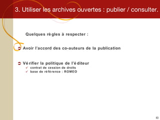 3. Utiliser les archives ouvertes : publier / consulter. Quelques règles à respecter : Avoir l’accord des co-auteurs de la publication Vérifier la politique de l’éditeur contrat de cession de droits base de référence : ROMEO 