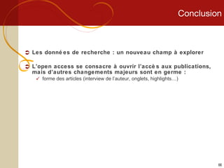 Conclusion Les données de recherche : un nouveau champ à explorer L’open access se consacre à ouvrir l’accès aux publications, mais d’autres changements majeurs sont en germe : forme des articles (interview de l’auteur, onglets, highlights…) 