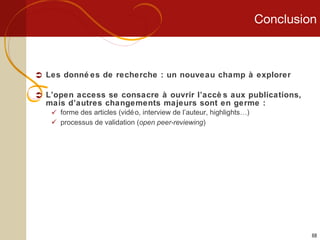 Conclusion Les données de recherche : un nouveau champ à explorer L’open access se consacre à ouvrir l’accès aux publications, mais d’autres changements majeurs sont en germe : forme des articles (vidéo, interview de l’auteur, highlights…) processus de validation ( open peer-reviewing ) 
