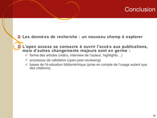 Conclusion Les données de recherche : un nouveau champ à explorer L’open access se consacre à ouvrir l’accès aux publications, mais d’autres changements majeurs sont en germe : forme des articles (vidéo, interview de l’auteur, highlights…) processus de validation ( open peer-reviewing ) bases de l’évaluation bibliométrique (prise en compte de l’usage autant que des citations). 