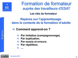 Novembre 2017
Comment apprend-on ?
Par imitation (compagnonnage).
Par explication.
Par essais et erreurs.
Par répétition.
…
10
Repères sur l’apprentissage
dans le contexte de la formation d’adulte
Les clés du formateur
 