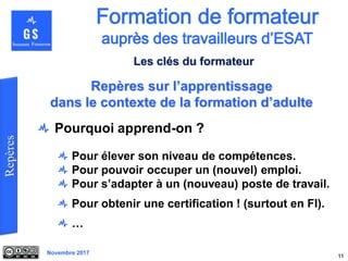 Novembre 2017
Pourquoi apprend-on ?
Pour élever son niveau de compétences.
Pour pouvoir occuper un (nouvel) emploi.
Pour s’adapter à un (nouveau) poste de travail.
Pour obtenir une certification ! (surtout en FI).
…
11
Repères sur l’apprentissage
dans le contexte de la formation d’adulte
Les clés du formateur
 