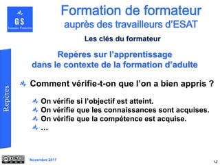 Novembre 2017
Comment vérifie-t-on que l’on a bien appris ?
On vérifie si l’objectif est atteint.
On vérifie que les connaissances sont acquises.
On vérifie que la compétence est acquise.
…
12
Repères sur l’apprentissage
dans le contexte de la formation d’adulte
Les clés du formateur
 