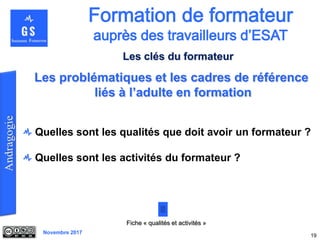 Novembre 2017
Quelles sont les qualités que doit avoir un formateur ?
Quelles sont les activités du formateur ?
19
Fiche « qualités et activités »
Les problématiques et les cadres de référence
liés à l’adulte en formation
Les clés du formateur
 
