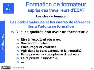 Novembre 2017
Quelles qualités doit avoir un formateur ?
Être à l’écoute et observer.
Savoir reformuler.
Encourager et valoriser.
Agir dans la transparence et la neutralité.
Faire preuve de « souplesse directive ».
Faire preuve d’empathie.
…
20
Les problématiques et les cadres de référence
liés à l’adulte en formation
Les clés du formateur
 