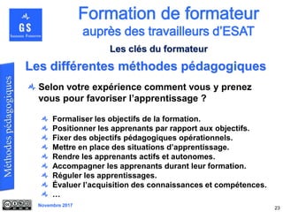 Novembre 2017
Selon votre expérience comment vous y prenez
vous pour favoriser l’apprentissage ?
Formaliser les objectifs de la formation.
Positionner les apprenants par rapport aux objectifs.
Fixer des objectifs pédagogiques opérationnels.
Mettre en place des situations d’apprentissage.
Rendre les apprenants actifs et autonomes.
Accompagner les apprenants durant leur formation.
Réguler les apprentissages.
Évaluer l’acquisition des connaissances et compétences.
…
23
Les différentes méthodes pédagogiques
Les clés du formateur
 