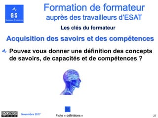 Novembre 2017
Pouvez vous donner une définition des concepts
de savoirs, de capacités et de compétences ?
27
Acquisition des savoirs et des compétences
Fiche « définitions »
Les clés du formateur
 