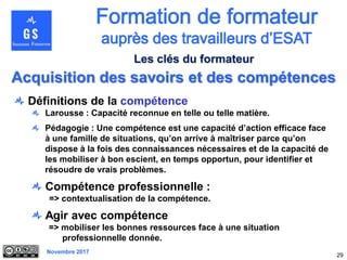 Novembre 2017
29
Définitions de la compétence
Larousse : Capacité reconnue en telle ou telle matière.
Pédagogie : Une compétence est une capacité d’action efficace face
à une famille de situations, qu’on arrive à maîtriser parce qu’on
dispose à la fois des connaissances nécessaires et de la capacité de
les mobiliser à bon escient, en temps opportun, pour identifier et
résoudre de vrais problèmes.
Compétence professionnelle :
=> contextualisation de la compétence.
Agir avec compétence
=> mobiliser les bonnes ressources face à une situation
professionnelle donnée.
Acquisition des savoirs et des compétences
Les clés du formateur
 