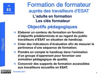 Novembre 2017
Objectifs pédagogiques
Elaborer un contenu de formation en fonction
d’objectifs prédéterminés et au regard du public
travailleurs d’ESAT en situation de handicap;
Créer des indicateurs d’évaluation afin de mesurer la
pertinence d’une séquence de formation;
Prendre en compte le handicap dans l’animation
d’un groupe d’apprenant pour favoriser une
animation pédagogique de qualité;
Concevoir des supports de formation accessibles
aux travailleurs accueillis en ESAT.
3
L’adulte en formation
Les clés formateur
 