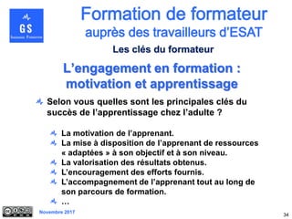 Novembre 2017
Selon vous quelles sont les principales clés du
succès de l’apprentissage chez l’adulte ?
La motivation de l’apprenant.
La mise à disposition de l’apprenant de ressources
« adaptées » à son objectif et à son niveau.
La valorisation des résultats obtenus.
L’encouragement des efforts fournis.
L’accompagnement de l’apprenant tout au long de
son parcours de formation.
…
34
L’engagement en formation :
motivation et apprentissage
Les clés du formateur
 