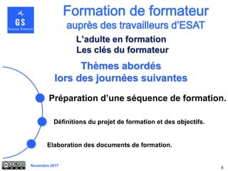 Novembre 2017
Thèmes abordés
lors des journées suivantes
Préparation d’une séquence de formation.
6
L’adulte en formation
Les clés du formateur
Elaboration des documents de formation.
Définitions du projet de formation et des objectifs.
 