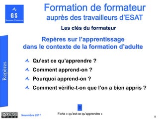 Novembre 2017
Qu’est ce qu’apprendre ?
Comment apprend-on ?
Pourquoi apprend-on ?
Comment vérifie-t-on que l’on a bien appris ?
8
Repères sur l’apprentissage
dans le contexte de la formation d’adulte
Fiche « qu’est ce qu’apprendre »
Les clés du formateur
 