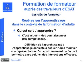 Novembre 2017
Qu’est ce qu’apprendre ?
C’est acquérir des connaissances,
des compétences.
9
Définition de l’apprentissage :
L'apprentissage consiste à acquérir ou à modifier
une représentation d'un environnement de façon à
permettre avec celui-ci des interactions efficaces.
Repères sur l’apprentissage
dans le contexte de la formation d’adulte
Les clés du formateur
 