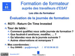 Novembre 2017
Évaluation de la journée de formation
Tour de table :
Comment qualifiez vous cette journée de formation ?
Que faudrait-il améliorer, modifier, … ?
Qu’attendez vous de la journée suivante ?
Autres observations et remarques ?
Mes coordonnées :
Guy SINNIG : guy@sinnig.fr / 07 83 96 66 23
39
Les clés du formateur
Fiche « évaluation »
ROTI : Return On Time Invested
 