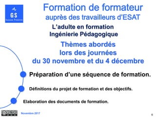 Novembre 2017
Thèmes abordés
lors des journées
du 30 novembre et du 4 décembre
Préparation d’une séquence de formation.
6
L’adulte en formation
Ingénierie Pédagogique
Elaboration des documents de formation.
Définitions du projet de formation et des objectifs.
 