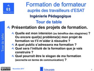 Novembre 2017
Tour de table
7
Ingénierie Pédagogique
Présentation des projets de formation.
Quelle est mon intension (au bénéfice des stagiaires) ?
Ou encore quel(s) problème(s) mon projet de
formation va t’il m’aider à résoudre ?
A quel public s’adressera ma formation ?
Quel sera l’intitulé de la formation que je vais
construire ?
Quel pourrait être le slogan de ma formation
(accroche en terme de communication) ?
Fiche projets
 