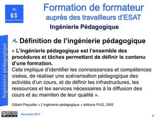 Novembre 2017
8
Ingénierie Pédagogique
Définition de l’ingénierie pédagogique
« L’ingénierie pédagogique est l’ensemble des
procédures et tâches permettant de définir le contenu
d’une formation.
Cela implique d’identifier les connaissances et compétences
visées, de réaliser une scénarisation pédagogique des
activités d’un cours, et de définir les infrastructures, les
ressources et les services nécessaires à la diffusion des
cours et au maintien de leur qualité ».
Gilbert Paquette « L’ingénierie pédagogique » éditions PUQ, 2002
 