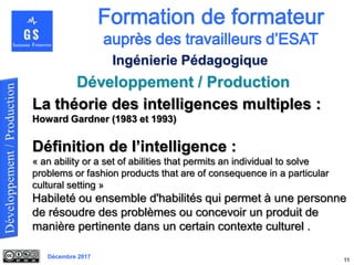 Décembre 2017
Développement / Production
11
Ingénierie Pédagogique
La théorie des intelligences multiples :
Howard Gardner (1983 et 1993)
Définition de l’intelligence :
« an ability or a set of abilities that permits an individual to solve
problems or fashion products that are of consequence in a particular
cultural setting »
Habileté ou ensemble d'habilités qui permet à une personne
de résoudre des problèmes ou concevoir un produit de
manière pertinente dans un certain contexte culturel .
 