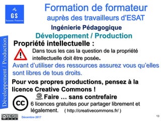 Décembre 2017
Développement / Production
13
Ingénierie Pédagogique
Propriété intellectuelle :
Dans tous les cas la question de la propriété
intellectuelle doit être posée.
Pour vos propres productions, pensez à la
licence Creative Commons !
Faire … sans contrefaire
6 licences gratuites pour partager librement et
légalement. ( http://creativecommons.fr/ )
Avant d’utiliser des ressources assurez vous qu’elles
sont libres de tous droits.
 