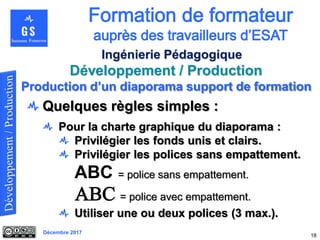 Décembre 2017
Développement / Production
18
Ingénierie Pédagogique
Quelques règles simples :
Pour la charte graphique du diaporama :
Privilégier les fonds unis et clairs.
Privilégier les polices sans empattement.
ABC = police sans empattement.
ABC = police avec empattement.
Utiliser une ou deux polices (3 max.).
Production d’un diaporama support de formation
 