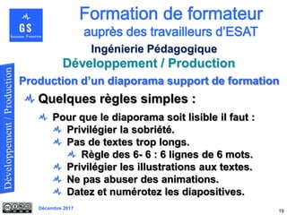 Décembre 2017
Développement / Production
19
Ingénierie Pédagogique
Quelques règles simples :
Pour que le diaporama soit lisible il faut :
Privilégier la sobriété.
Pas de textes trop longs.
Règle des 6- 6 : 6 lignes de 6 mots.
Privilégier les illustrations aux textes.
Ne pas abuser des animations.
Datez et numérotez les diapositives.
Production d’un diaporama support de formation
 