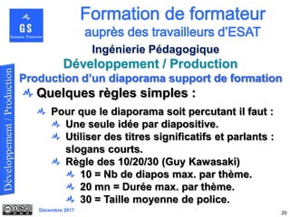 Décembre 2017
Développement / Production
20
Ingénierie Pédagogique
Quelques règles simples :
Pour que le diaporama soit percutant il faut :
Une seule idée par diapositive.
Utiliser des titres significatifs et parlants :
slogans courts.
Règle des 10/20/30 (Guy Kawasaki)
10 = Nb de diapos max. par thème.
20 mn = Durée max. par thème.
30 = Taille moyenne de police.
Production d’un diaporama support de formation
 