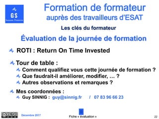 Décembre 2017
Évaluation de la journée de formation
Tour de table :
Comment qualifiez vous cette journée de formation ?
Que faudrait-il améliorer, modifier, … ?
Autres observations et remarques ?
Mes coordonnées :
Guy SINNIG : guy@sinnig.fr / 07 83 96 66 23
22
Les clés du formateur
Fiche « évaluation »
ROTI : Return On Time Invested
 