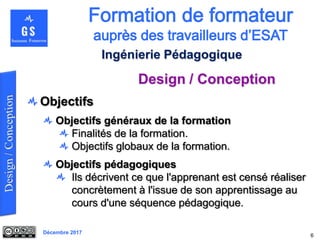 Décembre 2017
Design / Conception
6
Ingénierie Pédagogique
Objectifs
Objectifs généraux de la formation
Finalités de la formation.
Objectifs globaux de la formation.
Objectifs pédagogiques
Ils décrivent ce que l'apprenant est censé réaliser
concrètement à l'issue de son apprentissage au
cours d'une séquence pédagogique.
 