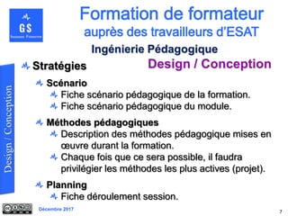 Décembre 2017
Design / Conception
7
Ingénierie Pédagogique
Stratégies
Scénario
Fiche scénario pédagogique de la formation.
Fiche scénario pédagogique du module.
Méthodes pédagogiques
Description des méthodes pédagogique mises en
œuvre durant la formation.
Chaque fois que ce sera possible, il faudra
privilégier les méthodes les plus actives (projet).
Planning
Fiche déroulement session.
 