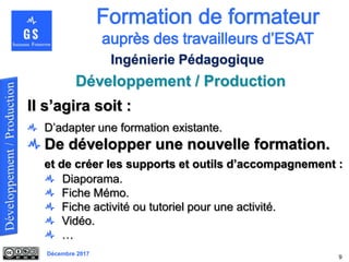 Décembre 2017
Développement / Production
9
Ingénierie Pédagogique
Il s’agira soit :
D’adapter une formation existante.
De développer une nouvelle formation.
et de créer les supports et outils d’accompagnement :
Diaporama.
Fiche Mémo.
Fiche activité ou tutoriel pour une activité.
Vidéo.
…
 