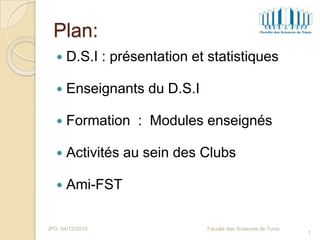 Plan: D.S.I : présentation et statistiques Enseignants du D.S.I Formation  :  Modules enseignés Activités au sein des Clubs Ami-FST 1 JPO  04/12/2010				Faculté des Sciences de Tunis 