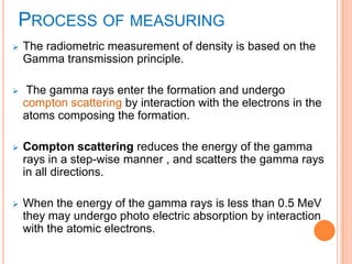 PROCESS OF MEASURING
 The radiometric measurement of density is based on the
Gamma transmission principle.
 The gamma rays enter the formation and undergo
compton scattering by interaction with the electrons in the
atoms composing the formation.
 Compton scattering reduces the energy of the gamma
rays in a step-wise manner , and scatters the gamma rays
in all directions.
 When the energy of the gamma rays is less than 0.5 MeV
they may undergo photo electric absorption by interaction
with the atomic electrons.
 
