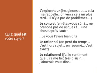 Quiz: quel est
votre style ?
L’explorateur (imaginons que… cela
me rappelle…on verra cela un plus
tard… il n’y a pas de problèmes… )
Le concret (en êtes-vous sûr ?… ne
prenons pas de risques ! … une
chose après l’autre
… Je vous l’avais bien dit)
Le rationnel (on perd du temps…
c’est hors sujet… en résumé… c’est
exact)
Le relationnel (j’ai le sentiment
que… ça me fait très plaisir…
j’aimerais vous dire…
 