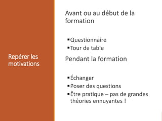 Repérer les
motivations
Avant ou au début de la
formation
Questionnaire
Tour de table
Pendant la formation
Échanger
Poser des questions
Être pratique – pas de grandes
théories ennuyantes !
 