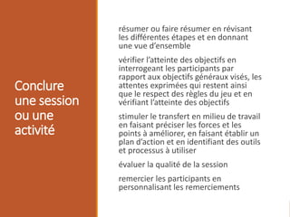 Conclure
une session
ou une
activité
résumer ou faire résumer en révisant
les différentes étapes et en donnant
une vue d’ensemble
vérifier l’atteinte des objectifs en
interrogeant les participants par
rapport aux objectifs généraux visés, les
attentes exprimées qui restent ainsi
que le respect des règles du jeu et en
vérifiant l’atteinte des objectifs
stimuler le transfert en milieu de travail
en faisant préciser les forces et les
points à améliorer, en faisant établir un
plan d’action et en identifiant des outils
et processus à utiliser
évaluer la qualité de la session
remercier les participants en
personnalisant les remerciements
 
