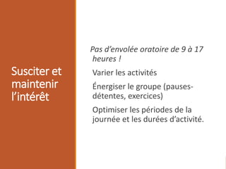 Susciter et
maintenir
l’intérêt
Pas d’envolée oratoire de 9 à 17
heures !
Varier les activités
Énergiser le groupe (pauses-
détentes, exercices)
Optimiser les périodes de la
journée et les durées d’activité.
 