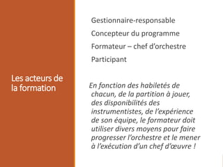 Les acteurs de
la formation
Gestionnaire-responsable
Concepteur du programme
Formateur – chef d’orchestre
Participant
En fonction des habiletés de
chacun, de la partition à jouer,
des disponibilités des
instrumentistes, de l’expérience
de son équipe, le formateur doit
utiliser divers moyens pour faire
progresser l’orchestre et le mener
à l’exécution d’un chef d’œuvre !
 