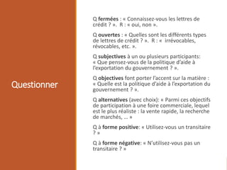 Questionner
Q fermées : « Connaissez-vous les lettres de
crédit ? ». R : « oui, non ».
Q ouvertes : « Quelles sont les différents types
de lettres de crédit ? ». R : « irrévocables,
révocables, etc. ».
Q subjectives à un ou plusieurs participants:
« Que pensez-vous de la politique d’aide à
l’exportation du gouvernement ? ».
Q objectives font porter l’accent sur la matière :
« Quelle est la politique d’aide à l’exportation du
gouvernement ? ».
Q alternatives (avec choix): « Parmi ces objectifs
de participation à une foire commerciale, lequel
est le plus réaliste : la vente rapide, la recherche
de marchés, … »
Q à forme positive: « Utilisez-vous un transitaire
? »
Q à forme négative: « N’utilisez-vous pas un
transitaire ? »
 