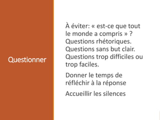 Questionner
À éviter: « est-ce que tout
le monde a compris » ?
Questions rhétoriques.
Questions sans but clair.
Questions trop difficiles ou
trop faciles.
Donner le temps de
réfléchir à la réponse
Accueillir les silences
 