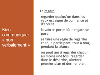 Bien
communiquer
« non-
verbalement »
Le regard:
regarder quelqu’un dans les
yeux est signe de confiance et
d’écoute
la voix se porte où le regard se
pose
se faire une règle de regarder
chaque participant, tour à tour,
pendant la séance
on peut aussi regarder chacun
au moins une fois, regarder
dans le désordre, alterner
premier plan et dernier plan.
 